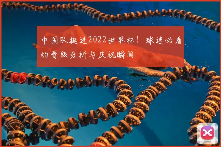 中国队挺进2022世界杯！球迷必看的晋级分析与庆祝瞬间