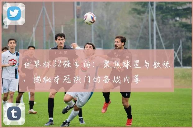 世界杯32强专访：聚焦球星与教练，揭秘夺冠热门的备战内幕