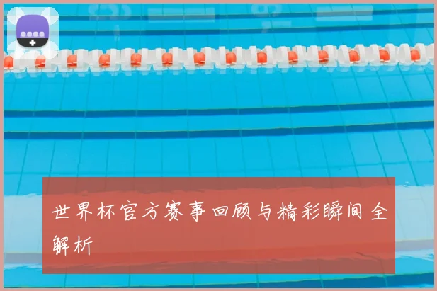 世界杯官方赛事回顾与精彩瞬间全解析