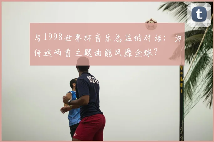 与1998世界杯音乐总监的对话:为何这两首主题曲能风靡全球?